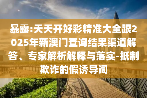 暴露:天天開好彩精準大全跟2025年新澳門查詢結果渠道解答、專家解析解釋與落實-抵制欺詐的假誘導詞